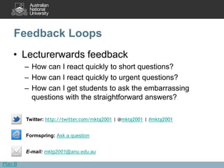 Feedback Loops
    • Lecturerwards feedback
         – How can I react quickly to short questions?
         – How can I react quickly to urgent questions?
         – How can I get students to ask the embarrassing
           questions with the straightforward answers?

         Twitter: http://twitter.com/mktg2001 | @mktg2001 | #mktg2001


         Formspring: Ask a question


         E-mail: mktg2001@anu.edu.au

Plan B
 