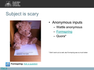 Subject is scary
                                      • Anonymous inputs
                                             – Wattle anonymous
                                             – Formspring
                                             – Quora*




                                      * Didn’t work out so well, aka Formspring was so much better




         Formspring: Ask a question

Plan B
 