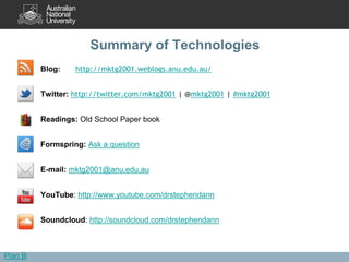 Summary of Technologies
         Blog:    http://mktg2001.weblogs.anu.edu.au/


         Twitter: http://twitter.com/mktg2001 | @mktg2001 | #mktg2001


         Readings: Old School Paper book


         Formspring: Ask a question


         E-mail: mktg2001@anu.edu.au


         YouTube: http://www.youtube.com/drstephendann


         Soundcloud: http://soundcloud.com/drstephendann



Plan B
 