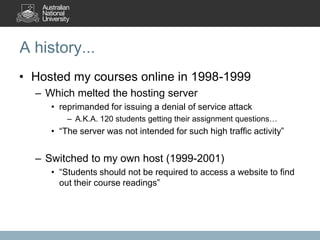 A history...
• Hosted my courses online in 1998-1999
  – Which melted the hosting server
     • reprimanded for issuing a denial of service attack
         – A.K.A. 120 students getting their assignment questions…
     • “The server was not intended for such high traffic activity”


  – Switched to my own host (1999-2001)
     • “Students should not be required to access a website to find
       out their course readings”
 