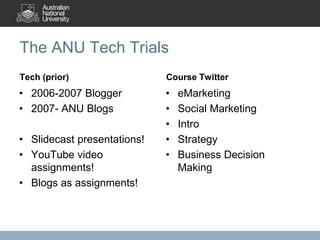 The ANU Tech Trials
Tech (prior)                 Course Twitter
• 2006-2007 Blogger          •   eMarketing
• 2007- ANU Blogs            •   Social Marketing
                             •   Intro
• Slidecast presentations!   •   Strategy
• YouTube video              •   Business Decision
  assignments!                   Making
• Blogs as assignments!
 