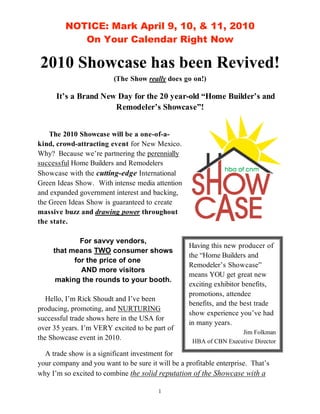 NOTICE: Mark April 9, 10, & 11, 2010
            On Your Calendar Right Now

2010 Showcase has been Revived!
                         (The Show really does go on!)

      It’s a Brand New Day for the 20 year-old “Home Builder’s and
                      Remodeler’s Showcase”!


    The 2010 Showcase will be a one-of-a-
kind, crowd-attracting event for New Mexico.
Why? Because we’re partnering the perennially
successful Home Builders and Remodelers
Showcase with the cutting-edge International
Green Ideas Show. With intense media attention
and expanded government interest and backing,
the Green Ideas Show is guaranteed to create
massive buzz and drawing power throughout
the state.

             For savvy vendors,
                                                   Having this new producer of
     that means TWO consumer shows
                                                   the “Home Builders and
           for the price of one
                                                   Remodeler’s Showcase”
             AND more visitors
                                                   means YOU get great new
      making the rounds to your booth.
                                                   exciting exhibitor benefits,
                                                   promotions, attendee
   Hello, I’m Rick Shoudt and I’ve been
                                                   benefits, and the best trade
producing, promoting, and NURTURING
                                                   show experience you’ve had
successful trade shows here in the USA for
                                                   in many years.
over 35 years. I’m VERY excited to be part of
                                                                    Jim Folkman
the Showcase event in 2010.                         HBA of CBN Executive Director
  A trade show is a significant investment for
your company and you want to be sure it will be a profitable enterprise. That’s
why I’m so excited to combine the solid reputation of the Showcase with a

                                         1
 