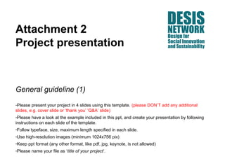 Attachment 2
Project presentation



General guideline (1)
-Please present your project in 4 slides using this template. (please DON’T add any additional
slides, e.g. cover slide or ‘thank you’ ‘Q&A’ slide)
-Please have a look at the example included in this ppt, and create your presentation by following
instructions on each slide of the template.
-Follow typeface, size, maximum length specified in each slide.
-Use high-resolution images (minimum 1024x756 pix)
-Keep ppt format (any other format, like pdf, jpg, keynote, is not allowed)
-Please name your file as ‘title of your project’.
 