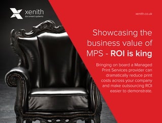 Showcasing the
business value of
MPS - ROI is king
Bringing on board a Managed
Print Services provider can
dramatically reduce print
costs across your company
and make outsourcing ROI
easier to demonstrate.
xenith.co.uk
 