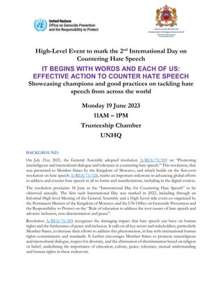 High-Level Event to mark the 2nd
International Day on
Countering Hate Speech
IT BEGINS WITH WORDS AND EACH OF US:
EFFECTIVE ACTION TO COUNTER HATE SPEECH
Showcasing champions and good practices on tackling hate
speech from across the world
Monday 19 June 2023
11AM – 1PM
Trusteeship Chamber
UNHQ
BACKGROUND:
On July 21st, 2021, the General Assembly adopted resolution A/RES/75/309 on “Promoting
interreligious and intercultural dialogue and tolerance in countering hate speech.” This resolution, that
was presented to Member States by the Kingdom of Morocco, and which builds on the first-ever
resolution on hate speech A/RES/73/328, marks an important milestone in advancing global efforts
to address and counter hate speech in all its forms and manifestations, including in the digital context.
The resolution proclaims 18 June as the ‘‘International Day for Countering Hate Speech’’ to be
observed annually. The first such International Day was marked in 2022, including through an
Informal High-level Meeting of the General Assembly and a High-Level side event co-organized by
the Permanent Mission of the Kingdom of Morocco and the UN Office on Genocide Prevention and
the Responsibility to Protect on the “Role of education to address the root causes of hate speech and
advance inclusion, non-discrimination and peace”.
Resolution A/RES/75/309 recognizes the damaging impact that hate speech can have on human
rights and the furtherance of peace and inclusion. It calls on all key actors and stakeholders, particularly
Member States, to increase their efforts to address this phenomenon, in line with international human
rights commitments and standards. It further encourages Member States to promote interreligious
and intercultural dialogue, respect for diversity, and the elimination of discrimination based on religion
or belief, underlining the importance of education, culture, peace, tolerance, mutual understanding
and human rights in these endeavors.
 