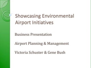 Showcasing Environmental Airport Initiatives Business Presentation Airport Planning & Management Victoria Schuster & Gene Bush  