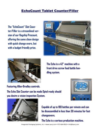 EchoCount Tablet Counter/Filler



 The “EchoCount” Slat Coun-
 ter/Filler is a streamlined ver-
 sion of our flagship Procount,
 offering the same clean design
 with quick change overs, but
 with a budget friendly price.




                                                  The Echo is a 42” machine with a
                                                  front drive screw feed bottle han-
                                                  dling system.



Featuring Allen-Bradley controls.
The Echo Slat Counter can be made Optel ready should
you desire a vision inspection System.


                                          Capable of up to 180 bottles per minute and can
                                          be disassembled in less than 30 minutes for fast
                                          changeovers.
                                          The Echo is a serious production machine.
              Integrated Packaging Systems, Inc. • www.ipsnj.com • 973-664-0020 • info@ipsnj.com
 