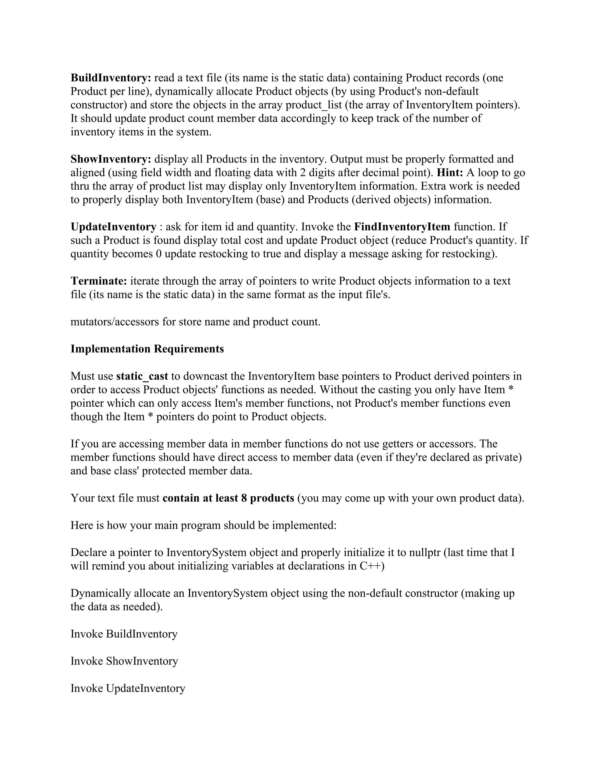BuildInventory: read a text file (its name is the static data) containing Product records (one Product per line), dynamically allocate Product objects (by using Product's non-default constructor) and store the objects in the array product_list (the array of InventoryItem pointers). It should update product count member data accordingly to keep track of the number of inventory items in the system. ShowInventory: display all Products in the inventory. Output must be properly formatted and aligned (using field width and floating data with 2 digits after decimal point). Hint: A loop to go thru the array of product list may display only InventoryItem information. Extra work is needed to properly display both InventoryItem (base) and Products (derived objects) information. UpdateInventory : ask for item id and quantity. Invoke the FindInventoryItem function. If such a Product is found display total cost and update Product object (reduce Product's quantity. If quantity becomes 0 update restocking to true and display a message asking for restocking). Terminate: iterate through the array of pointers to write Product objects information to a text file (its name is the static data) in the same format as the input file's. mutators/accessors for store name and product count. Implementation Requirements Must use static_cast to downcast the InventoryItem base pointers to Product derived pointers in order to access Product objects' functions as needed. Without the casting you only have Item * pointer which can only access Item's member functions, not Product's member functions even though the Item * pointers do point to Product objects. If you are accessing member data in member functions do not use getters or accessors. The member functions should have direct access to member data (even if they're declared as private) and base class' protected member data. Your text file must contain at least 8 products (you may come up with your own product data). Here is how your main program should be implemented: Declare a pointer to InventorySystem object and properly initialize it to nullptr (last time that I will remind you about initializing variables at declarations in C++) Dynamically allocate an InventorySystem object using the non-default constructor (making up the data as needed). Invoke BuildInventory Invoke ShowInventory Invoke UpdateInventory 