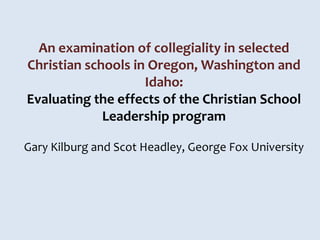 An examination of collegiality in selected
Christian schools in Oregon, Washington and
                    Idaho:
Evaluating the effects of the Christian School
             Leadership program

Gary Kilburg and Scot Headley, George Fox University
 