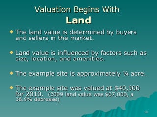 Valuation Begins With   Land The land value is determined by buyers and sellers in the market. Land value is influenced by factors such as size, location, and amenities. The example site is approximately ¼ acre. The example site was valued at $40,900 for 2010.  (2009 land value was $67,000, a 38.9% decrease) 