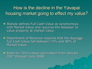 How is the decline in the Yavapai housing market going to effect my value ? Statute defines Full Cash Value as synonymous  with Market Value and requires the Assessor to value property at market value.    Department of Revenue requires that the  Average  Full Cash Value fall between 74% and 90% of Market Value.  Sales for 2010 values were taken from January 2007 through June 2008. 