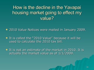 How is the decline in the Yavapai housing market going to effect my value ? 2010 Value Notices were mailed in January 2009. It is called the “2010 Value” because it will be used to calculate the 2010 tax bill. It is  not  an estimate of the market in 2010. It is actually the market value as of 1/1/2009.  