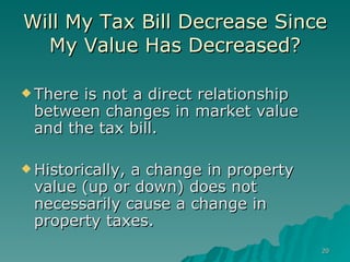Will My Tax Bill Decrease Since My Value Has Decreased? There is not a direct relationship between changes in market value and the tax bill. Historically, a change in property value (up or down) does not necessarily cause a change in property taxes. 