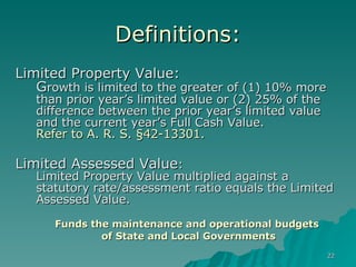 Definitions: Limited Property Value:  G rowth is limited to the greater of (1) 10% more than prior year’s limited value or (2) 25% of the difference between the prior year’s limited value and the current year’s Full Cash Value. Refer to A. R. S. §42-13301. Limited Assessed Value : Limited Property Value multiplied against a statutory rate/assessment ratio equals the Limited Assessed Value.  Funds the maintenance and operational budgets of State and Local Governments 