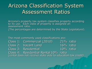 Arizona Classification System Assessment Ratios Arizona’s property tax system classifies property according to its use.  Each class of property is assigned an assessment ratio.  (The percentages are determined by the State Legislature).  The most commonly used classifications are: Class 1:  Commercial (2010) 21%  ratio Class 2:  Vacant Land  16% ratio Class 3:  Residential 10%  ratio Class 4:  Residential Rental 10% ratio  (rental does not receive state aide to education tax credit) 