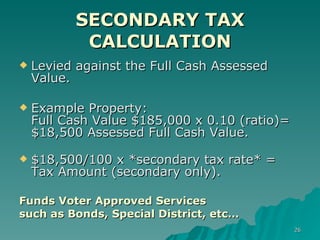 SECONDARY TAX CALCULATION Levied against the Full Cash Assessed Value. Example Property:  Full Cash Value $185,000 x 0.10 (ratio)=  $18,500 Assessed Full Cash Value. $18,500/100 x *secondary tax rate* = Tax Amount (secondary only). Funds Voter Approved Services  such as Bonds, Special District, etc… 