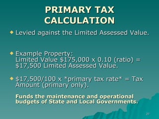 PRIMARY TAX CALCULATION Levied against the Limited Assessed Value.  Example Property: Limited Value $175,000 x 0.10 (ratio) = $17,500 Limited Assessed Value. $17,500/100 x *primary tax rate* = Tax Amount (primary only). Funds the maintenance and operational budgets of State and Local Governments. 