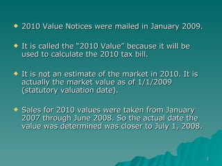 2010 Value Notices were mailed in January 2009. It is called the “2010 Value” because it will be used to calculate the 2010 tax bill. It is  not  an estimate of the market in 2010. It is actually the market value as of 1/1/2009 (statutory valuation date).  Sales for 2010 values were taken from January 2007 through June 2008. So the actual date the value was determined was closer to July 1, 2008. 