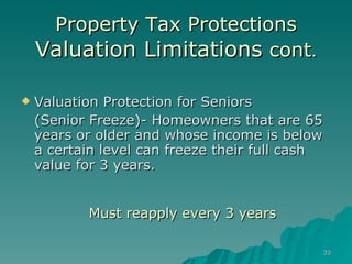 Property Tax Protections Valuation Limitations  cont . Valuation Protection for Seniors  (Senior Freeze)- Homeowners that are 65 years or older and whose income is below a certain level can freeze their full cash value for 3 years. Must reapply every 3 years 
