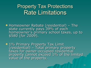 Property Tax Protections Rate Limitations Homeowner Rebate (residential) – The state currently pays 39% of each homeowner’s primary school taxes, up to $580 (for 2009). 1% Primary Property Tax Limit (residential) – Total primary property taxes for owner-occupied residential property cannot exceed 1% of the limited value of the property. 