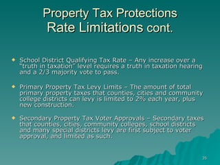 Property Tax Protections Rate Limitations  cont. School District Qualifying Tax Rate – Any increase over a “truth in taxation” level requires a truth in taxation hearing and a 2/3 majority vote to pass. Primary Property Tax Levy Limits – The amount of total primary property taxes that counties, cities and community college districts can levy is limited to 2% each year, plus new construction. Secondary Property Tax Voter Approvals – Secondary taxes that counties, cities, community colleges, school districts and many special districts levy are first subject to voter approval, and limited as such. 