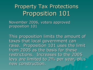 Property Tax Protections Proposition 101 November 2006, voters approved proposition 101  This proposition limits the amount of taxes that local government can raise.  Proposition 101 uses the limit from 2005 as the basis for these restrictions.  Increases to the 2005 levy are limited to 2% per year, plus new construction. 