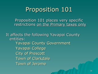 Proposition 101 Proposition 101 places very specific restrictions  on the Primary taxes only   It affects the following Yavapai County entities:  Yavapai County Government Yavapai College City of Prescott Town of Clarkdale  Town of Jerome  