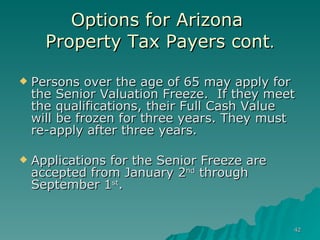 Options for Arizona  Property Tax Payers cont . Persons over the age of 65 may apply for the Senior Valuation Freeze.  If they meet the qualifications, their Full Cash Value  will be frozen for three years. They must re-apply after three years.  Applications for the Senior Freeze are accepted from January 2 nd  through September 1 st .  