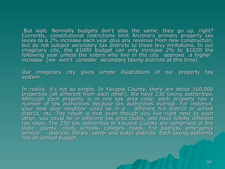 But wait. Normally budgets don’t stay the same; they go up, right? Currently, constitutional restrictions limit Arizona’s primary property tax levies to a 2% increase each year plus any revenue from new construction, but do not subject secondary tax districts to these levy limitations. In our imaginary city, the $1000 budget can only increase 2% to $1020 the following year unless the voters who live in the city  approve  a higher  increase  (we  won’t  consider  secondary taxing districts at this time). Our  imaginary  city  gives  simple  illustrations  of  our  property  tax system. In reality, it’s not so simple. In Yavapai County, there are about 160,000 properties (all different from each other). We have 230 taxing authorities. Although each property is in one tax area code, each property has a number of tax authorities because tax authorities overlap. For instance, your next door neighbor could be in a  different fire district or school district, etc. The result is that even though you live right next to each other, you could be in different tax area codes, and have totally different tax rates. The 230 tax authorities in Yavapai County are comprised of the state, county, cities, schools, colleges, roads, fire districts, emergency service  districts, library, sewer and water districts. Each taxing authority has an annual budget.    