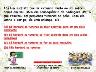 16) Um surfista que se expunha muito ao sol sofreu
danos em seu DNA em conseqüência de radiações UV, o
que resultou em pequenos tumores na pele. Caso ele
venha a ser pai de uma criança, ela:
(A) Só herdará os tumores se tiver ocorrido dano em um alelo
dominante
(B) Só herdará os tumores se tiver ocorrido dano em dois alelos
recessivos
(C) Só herdará os tumores se for do sexo masculino
(D) Não herdará os tumores
DICA DA PROFESSORA DICA DOS COLEGAS
CLIQUE AQUI PARA INICIAR
A CONTAGEM DE TEMPO
30 60 90
 