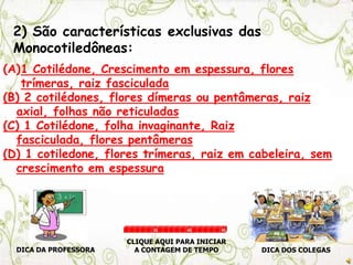 2) São características exclusivas das
Monocotiledôneas:
(A)1 Cotilédone, Crescimento em espessura, flores
trímeras, raiz fasciculada
(B) 2 cotilédones, flores dímeras ou pentâmeras, raiz
axial, folhas não reticuladas
(C) 1 Cotilédone, folha invaginante, Raiz
fasciculada, flores pentâmeras
(D) 1 cotiledone, flores trímeras, raiz em cabeleira, sem
crescimento em espessura
DICA DA PROFESSORA DICA DOS COLEGAS
CLIQUE AQUI PARA INICIAR
A CONTAGEM DE TEMPO
30 60 90
 
