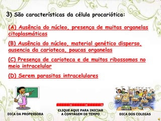 3) São características da célula procariótica:
(A) Ausência do núcleo, presença de muitas organelas
citoplasmáticas
(B) Ausência do núcleo, material genético disperso,
ausencia da carioteca, poucas organelas
(C) Presença de carioteca e de muitos ribossomos no
meio intracelular
(D) Serem parasitas intracelulares
DICA DA PROFESSORA DICA DOS COLEGAS
CLIQUE AQUI PARA INICIAR
A CONTAGEM DE TEMPO
30 60 90
 
