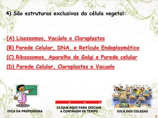 4) São estruturas exclusivas da célula vegetal:
(A) Lisossomos, Vacúolo e Cloroplastos
(B) Parede Celular, DNA, e Retículo Endoplasmático
(C) Ribossomos, Aparelho de Golgi e Parede celular
(D) Parede Celular, Cloroplastos e Vacuolo
DICA DA PROFESSORA DICA DOS COLEGAS
CLIQUE AQUI PARA INICIAR
A CONTAGEM DE TEMPO
30 60 90
 