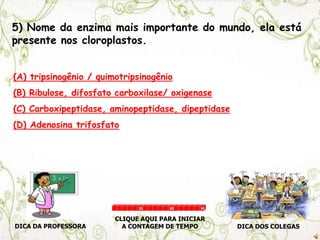 5) Nome da enzima mais importante do mundo, ela está
presente nos cloroplastos.
(A) tripsinogênio / quimotripsinogênio
(B) Ribulose, difosfato carboxilase/ oxigenase
(C) Carboxipeptidase, aminopeptidase, dipeptidase
(D) Adenosina trifosfato
DICA DA PROFESSORA DICA DOS COLEGAS
CLIQUE AQUI PARA INICIAR
A CONTAGEM DE TEMPO
30 60 90
 