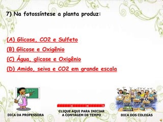 7) Na fotossíntese a planta produz:
(A) Glicose, CO2 e Sulfeto
(B) Glicose e Oxigênio
(C) Água, glicose e Oxigênio
(D) Amido, seiva e CO2 em grande escala
DICA DA PROFESSORA DICA DOS COLEGAS
CLIQUE AQUI PARA INICIAR
A CONTAGEM DE TEMPO
30 60 90
 