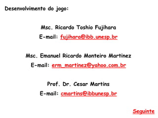Desenvolvimento do jogo:
Msc. Ricardo Toshio Fujihara
E-mail: fujihara@ibb.unesp.br
Msc. Emanuel Ricardo Monteiro Martinez
E-mail: erm_martinez@yahoo.com.br
Prof. Dr. Cesar Martins
E-mail: cmartins@ibbunesp.br
Seguinte
 