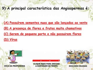9) A principal característica das Angiospermas é:
(A) Possuírem sementes nuas que são lançadas ao vento
(B) A presença de flores e frutos muito chamativos
(C) Serem de pequeno porte e não possuirem flores
(D) Vírus
DICA DA PROFESSORA DICA DOS COLEGAS
CLIQUE AQUI PARA INICIAR
A CONTAGEM DE TEMPO
30 60 90
 