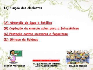 13) Função dos cloplastos
(A) Absorção de água e fotólise
(B) Captação da energia solar para a fotossíntese
(C) Proteção contra invasores e fagocitose
(D) Síntese de lipídeos
DICA DA PROFESSORA DICA DOS COLEGAS
CLIQUE AQUI PARA INICIAR
A CONTAGEM DE TEMPO
30 60 90
 