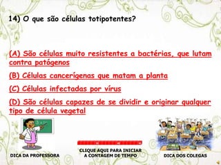 14) O que são células totipotentes?
(A) São células muito resistentes a bactérias, que lutam
contra patógenos
(B) Células cancerígenas que matam a planta
(C) Células infectadas por vírus
(D) São células capazes de se dividir e originar qualquer
tipo de célula vegetal
DICA DA PROFESSORA DICA DOS COLEGAS
CLIQUE AQUI PARA INICIAR
A CONTAGEM DE TEMPO
30 60 90
 