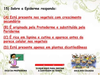15) Sobre a Epiderme responda:
(A) Está presente nos vegetais com crescimento
secundário
(B) É originada pela Protoderme e substituída pela
Periderme
(C) É rica em lignina e cutina e aparece antes da
parece celular nos vegetais
(D) Está presente apenas em plantas dicotiledôneas
DICA DA PROFESSORA DICA DOS COLEGAS
CLIQUE AQUI PARA INICIAR
A CONTAGEM DE TEMPO
30 60 90
 