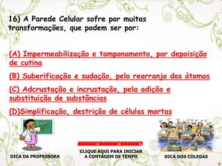 16) A Parede Celular sofre por muitas
transformações, que podem ser por:
(A) Impermeabilização e tamponamento, por depoisição
de cutina
(B) Suberificação e sudação, pelo rearranjo dos átomos
(C) Adcrustação e incrustação, pela adição e
substituição de substâncias
(D)Simplificação, destrição de células mortas
DICA DA PROFESSORA DICA DOS COLEGAS
CLIQUE AQUI PARA INICIAR
A CONTAGEM DE TEMPO
30 60 90
 
