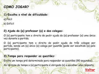 ESCOLHA O NÍVEL DE DIFICULDADE:
1) FÁCIL
2) MÉDIO
3) DIFÍCIL
CLIQUE AQUI PARA VER AS REGRAS DO JOGO
COMO JOGAR?
1) Escolha o nível de dificuldade:
a) Fácil
b) Difícil
2) Ajuda do (a) professor (a) e dos colegas:
O (a) participante tem o direito de pedir ajuda do (a) professor (a) uma única
vez durante a partida.
O (a) participante tem o direito de pedir ajuda de três colegas por
partida, sendo um (a) único (a) colega por questão (pode ser escolhido (a) pelo
participante).
3) Tempo para responder as questões:
Existe um tempo pré-determinado para responder as questões (90 segundos).
Ao término do tempo o (a) participante é obrigado (a) a escolher uma resposta.
Voltar
 