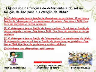 3) Quais são as funções do detergente e do sal na
solução de lise para a extração de DNA?
(A) O detergente tem a função de desnaturar as proteínas. O sal tem a
função de “desorganizar” as membranas da célula. Com isso o DNA fica
livre de proteínas e restos celulares
(B) O detergente tem a função de lavar a célula. O sal tem a função de
deixar salgado a célula. Com isso o DNA fica livre de proteínas e restos
celulares
(C) O detergente tem a função de “desorganizar” as membranas da célula.
O detergente como o sal tem a função de desnaturar as proteínas. Com
isso o DNA fica livre de proteínas e restos celulares
(D) Nenhuma das alternativas está correta
DICA DA PROFESSORA DICA DOS COLEGAS
CLIQUE AQUI PARA INICIAR
A CONTAGEM DE TEMPO
30 60 90
 