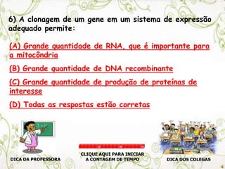 6) A clonagem de um gene em um sistema de expressão
adequado permite:
(A) Grande quantidade de RNA, que é importante para
a mitocôndria
(B) Grande quantidade de DNA recombinante
(C) Grande quantidade de produção de proteínas de
interesse
(D) Todas as respostas estão corretas
DICA DA PROFESSORA DICA DOS COLEGAS
CLIQUE AQUI PARA INICIAR
A CONTAGEM DE TEMPO
30 60 90
 