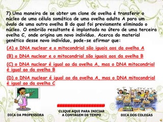 7) Uma maneira de se obter um clone de ovelha é transferir o
núcleo de uma célula somática de uma ovelha adulta A para um
óvulo de uma outra ovelha B do qual foi previamente eliminado o
núcleo. O embrião resultante é implantado no útero de uma terceira
ovelha C, onde origina um novo indivíduo. Acerca do material
genético desse novo indivíduo, pode-se afirmar que:
(A) o DNA nuclear e o mitocondrial são iguais aos da ovelha A
(B) o DNA nuclear e o mitocondrial são iguais aos da ovelha B
(C) o DNA nuclear é igual ao da ovelha A, mas o DNA mitocondrial
é igual ao da ovelha B
(D) o DNA nuclear é igual ao da ovelha A, mas o DNA mitocondrial
é igual ao da ovelha C
DICA DA PROFESSORA DICA DOS COLEGAS
CLIQUE AQUI PARA INICIAR
A CONTAGEM DE TEMPO
 