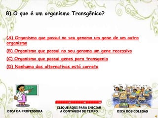 8) O que é um organismo Transgênico?
(A) Organismo que possui no seu genoma um gene de um outro
organismo
(B) Organismo que possui no seu genoma um gene recessivo
(C) Organismo que possui genes para transgenia
(D) Nenhuma das alternativas está correta
DICA DA PROFESSORA DICA DOS COLEGAS
CLIQUE AQUI PARA INICIAR
A CONTAGEM DE TEMPO
30 60 90
 