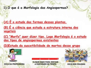 1) O que é a Morfologia das Angiospermas?
(A) É o estudo das formas dessas plantas.
(B) É a ciência que estuda a estrutura interna dos
vegetais
(C) "Morfo" quer dizer tipo. Logo Morfologia é o estudo
dos tipos de angiospermas existentes
(D)Estudo da suscetibilidade de mortes desse grupo
DICA DA PROFESSORA DICA DOS COLEGAS
CLIQUE AQUI PARA INICIAR
A CONTAGEM DE TEMPO
30 60 90
 