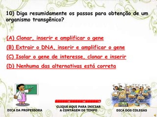 10) Diga resumidamente os passos para obtenção de um
organismo transgênico?
(A) Clonar, inserir e amplificar o gene
(B) Extrair o DNA, inserir e amplificar o gene
(C) Isolar o gene de interesse, clonar e inserir
(D) Nenhuma das alternativas está correta
DICA DA PROFESSORA DICA DOS COLEGAS
CLIQUE AQUI PARA INICIAR
A CONTAGEM DE TEMPO
30 60 90
 