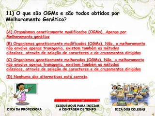 11) O que são OGMs e são todos obtidos por
Melhoramento Genético?
(A) Organismos geneticamente modificados (OGMs). Apenas por
Melhoramento genético
(B) Organismos geneticamente modificados (OGMs). Não, o melhoramento
não envolve apenas transgenia, existem também os métodos
clássicos, através de seleção de caracteres e de cruzamentos dirigidos
(C) Organismos geneticamente melhorados (OGMs). Não, o melhoramento
não envolve apenas transgenia, existem também os métodos
clássicos, através de seleção de caracteres e de cruzamentos dirigidos
(D) Nenhuma das alternativas está correta
DICA DA PROFESSORA DICA DOS COLEGAS
CLIQUE AQUI PARA INICIAR
A CONTAGEM DE TEMPO
30 60 90
 