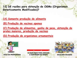 12) Dê razões para obtenção de OGMs (Organismos
Geneticamente Modificados)?
(A) Somente produção de alimento
(B) Produção de vacinas apenas
(C) Produção de alimentos, ganho de peso, obtenção de
proles maiores, produção de vacinas
(D) Produção de organismos ornamentais
DICA DA PROFESSORA DICA DOS COLEGAS
CLIQUE AQUI PARA INICIAR
A CONTAGEM DE TEMPO
30 60 90
 